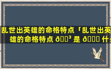 乱世出英雄的命格特点「乱世出英雄的命格特点 🌳 是 🐟 什么」